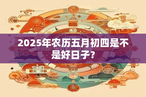 2025年农历五月初四是不是好日子？