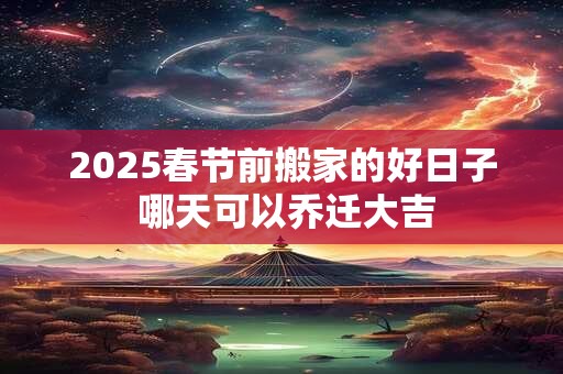 2025春节前搬家的好日子 哪天可以乔迁大吉