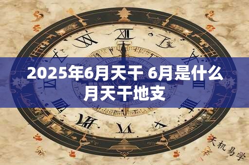 2025年6月天干 6月是什么月天干地支