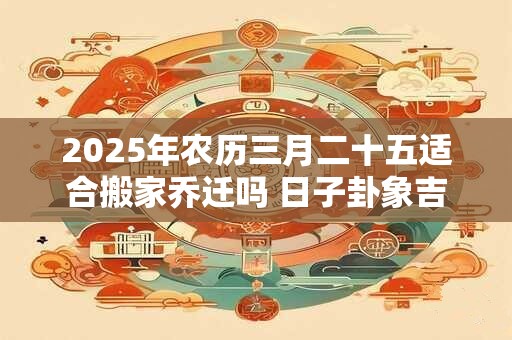 2025年农历三月二十五适合搬家乔迁吗 日子卦象吉凶