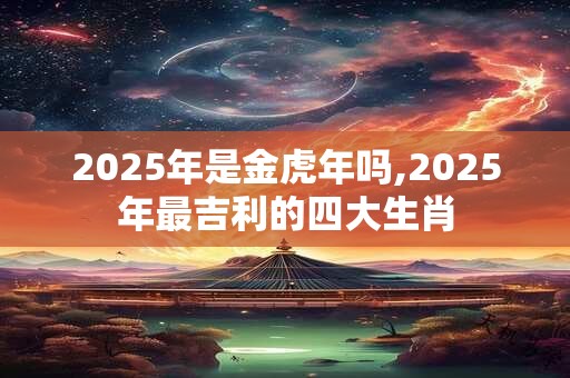 2025年是金虎年吗,2025年最吉利的四大生肖