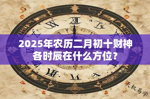 2025年农历二月初十财神各时辰在什么方位？