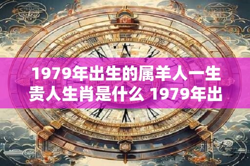 1979年出生的属羊人一生贵人生肖是什么 1979年出生是什么命