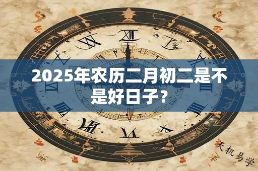 2025年农历二月初二是不是好日子？