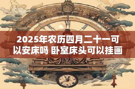 2025年农历四月二十一可以安床吗 卧室床头可以挂画吗