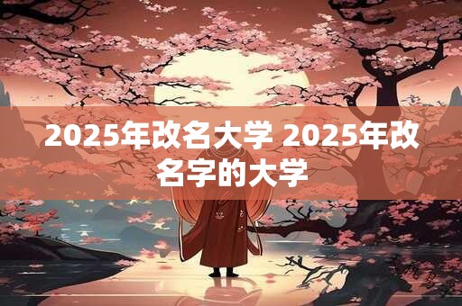 2025年改名大学 2025年改名字的大学