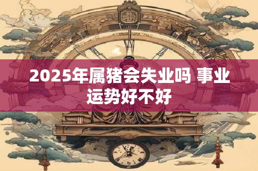 2025年属猪会失业吗 事业运势好不好