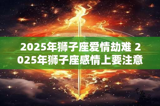 2025年狮子座爱情劫难 2025年狮子座感情上要注意什么