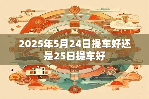 2025年5月24日提车好还是25日提车好