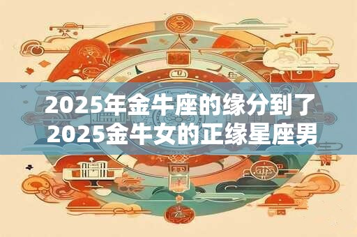 2025年金牛座的缘分到了 2025金牛女的正缘星座男