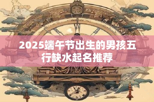 2025端午节出生的男孩五行缺水起名推荐