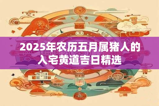 2025年农历五月属猪人的入宅黄道吉日精选