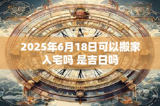 2025年6月18日可以搬家入宅吗 是吉日吗