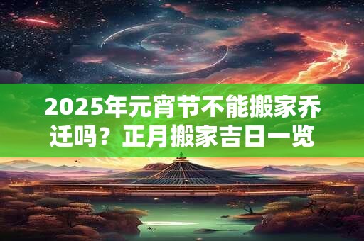 2025年元宵节不能搬家乔迁吗？正月搬家吉日一览