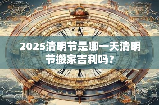 2025清明节是哪一天清明节搬家吉利吗？