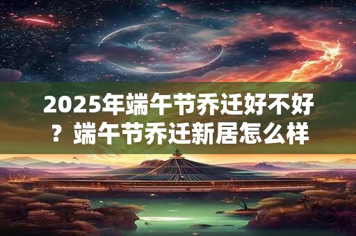 2025年端午节乔迁好不好？端午节乔迁新居怎么样