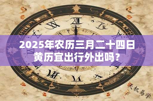 2025年农历三月二十四日黄历宜出行外出吗？