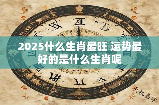 2025什么生肖最旺 运势最好的是什么生肖呢