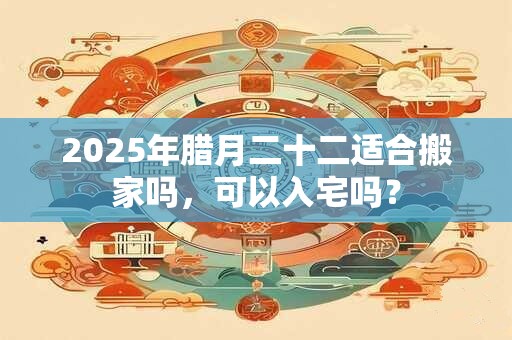 2025年腊月二十二适合搬家吗，可以入宅吗？