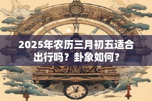 2025年农历三月初五适合出行吗？卦象如何？