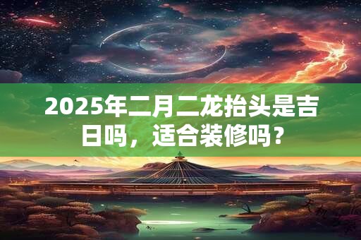 2025年二月二龙抬头是吉日吗，适合装修吗？