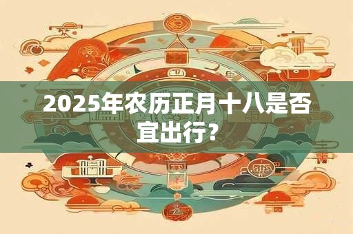 2025年农历正月十八是否宜出行？