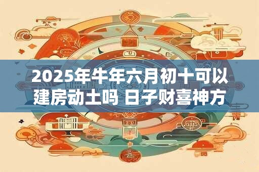 2025年牛年六月初十可以建房动土吗 日子财喜神方位