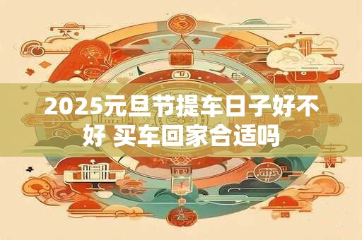 2025元旦节提车日子好不好 买车回家合适吗