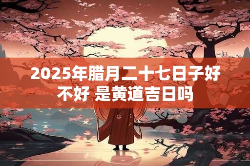 2025年腊月二十七日子好不好 是黄道吉日吗