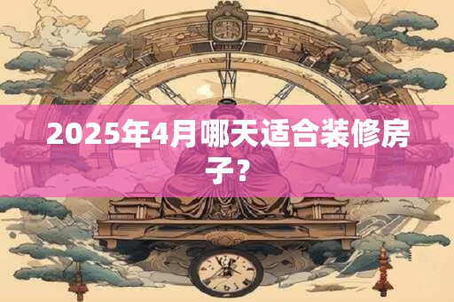 2025年4月哪天适合装修房子？