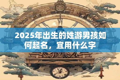 2025年出生的姓游男孩如何起名，宜用什么字