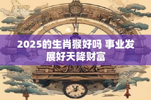 2025的生肖猴好吗 事业发展好天降财富