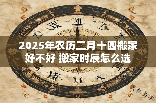 2025年农历二月十四搬家好不好 搬家时辰怎么选