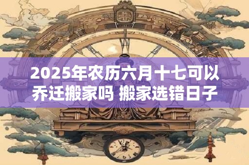 2025年农历六月十七可以乔迁搬家吗 搬家选错日子怎么化解