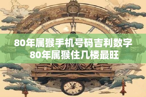 80年属猴手机号码吉利数字 80年属猴住几楼最旺