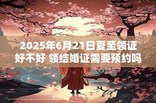 2025年6月21日夏至领证好不好 领结婚证需要预约吗