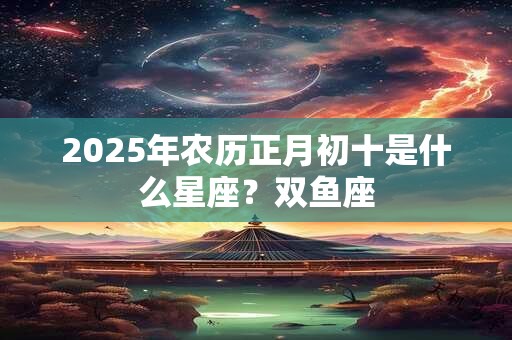 2025年农历正月初十是什么星座？双鱼座