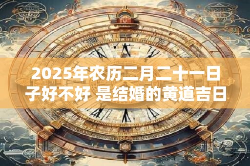 2025年农历二月二十一日子好不好 是结婚的黄道吉日吗