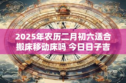 2025年农历二月初六适合搬床移动床吗 今日日子吉凶如何