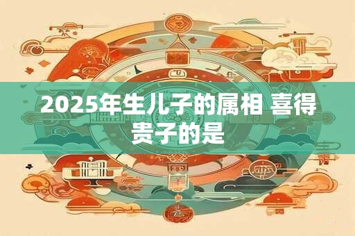 2025年生儿子的属相 喜得贵子的是