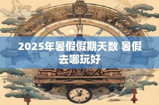 2025年暑假假期天数 暑假去哪玩好