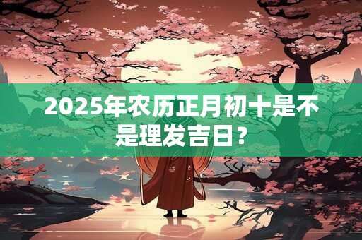 2025年农历正月初十是不是理发吉日？