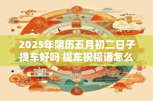 2025年阴历五月初二日子提车好吗 提车祝福语怎么说