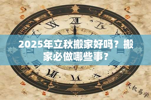 2025年立秋搬家好吗？搬家必做哪些事？