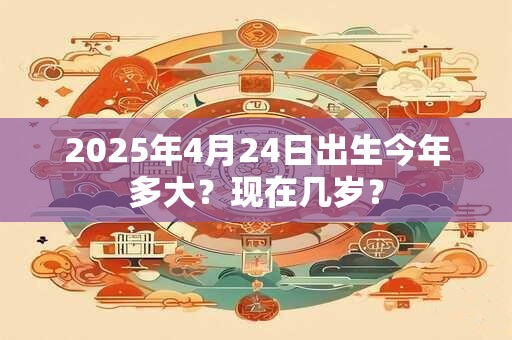 2025年4月24日出生今年多大？现在几岁？