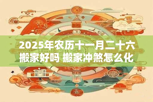 2025年农历十一月二十六搬家好吗 搬家冲煞怎么化解