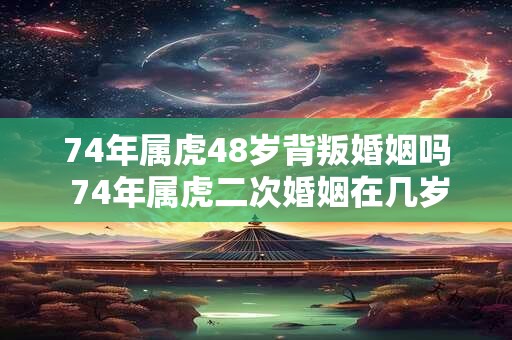 74年属虎48岁背叛婚姻吗 74年属虎二次婚姻在几岁