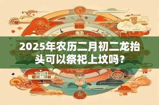 2025年农历二月初二龙抬头可以祭祀上坟吗？