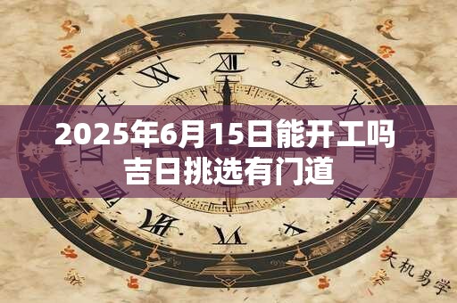 2025年6月15日能开工吗 吉日挑选有门道