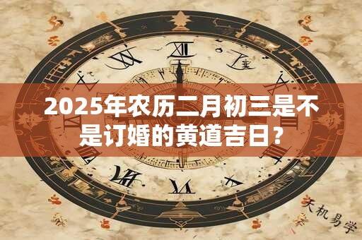 2025年农历二月初三是不是订婚的黄道吉日？